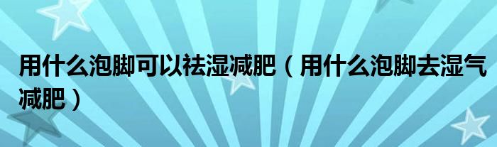 用什么泡脚可以祛湿减肥（用什么泡脚去湿气减肥）
