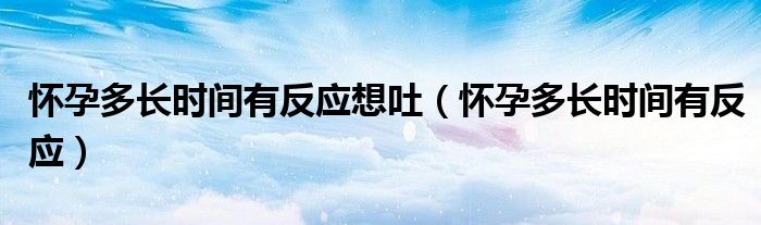 怀孕多长时间有反应想吐（怀孕多长时间有反应）