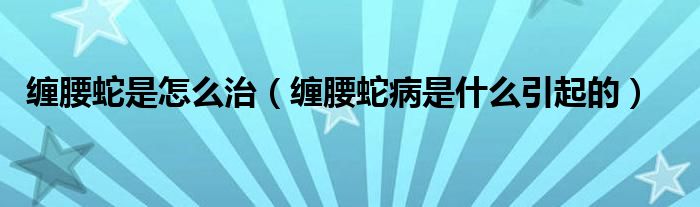 缠腰蛇是怎么治（缠腰蛇病是什么引起的）