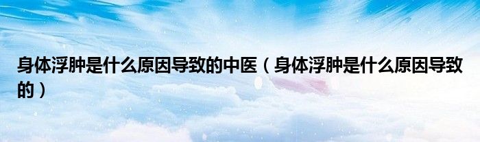 身体浮肿是什么原因导致的中医（身体浮肿是什么原因导致的）