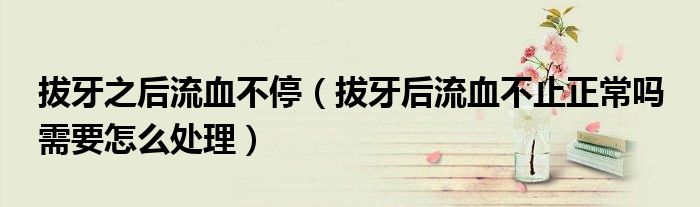 拔牙之后流血不停（拔牙后流血不止正常吗 需要怎么处理）