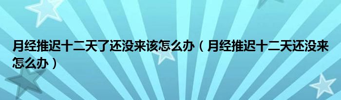 月经推迟十二天了还没来该怎么办（月经推迟十二天还没来怎么办）