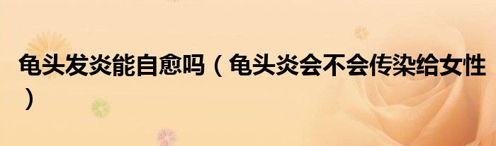 龟头发炎能自愈吗（龟头炎会不会传染给女性）