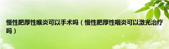 慢性肥厚性喉炎可以手术吗（慢性肥厚性咽炎可以激光治疗吗）
