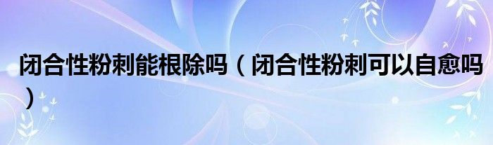 闭合性粉刺能根除吗（闭合性粉刺可以自愈吗）