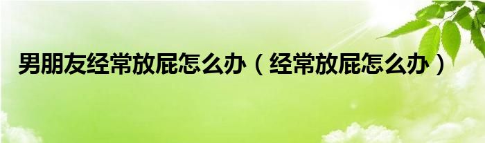 男朋友经常放屁怎么办（经常放屁怎么办）