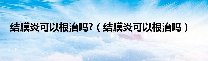 结膜炎可以根治吗?（结膜炎可以根治吗）