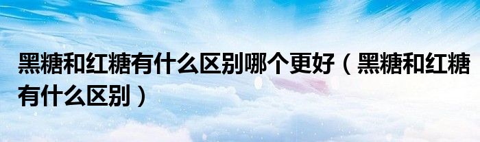 黑糖和红糖有什么区别哪个更好（黑糖和红糖有什么区别）