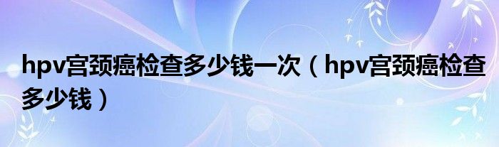 hpv宫颈癌检查多少钱一次（hpv宫颈癌检查多少钱）