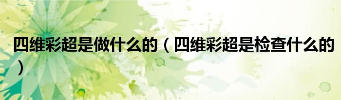 四维彩超是做什么的（四维彩超是检查什么的）
