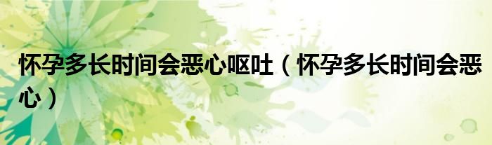 怀孕多长时间会恶心呕吐（怀孕多长时间会恶心）