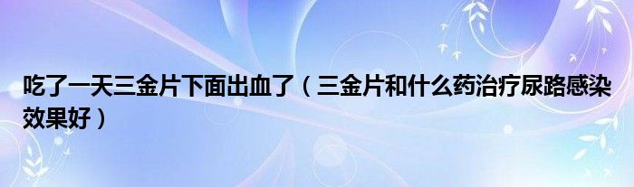 吃了一天三金片下面出血了（三金片和什么药治疗尿路感染效果好）