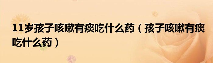 11岁孩子咳嗽有痰吃什么药（孩子咳嗽有痰吃什么药）