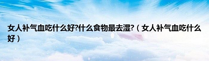 女人补气血吃什么好?什么食物最去湿?（女人补气血吃什么好）