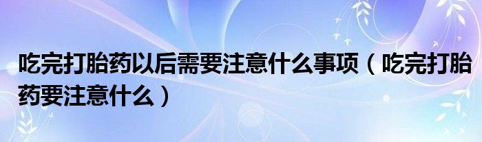 吃完打胎药以后需要注意什么事项（吃完打胎药要注意什么）