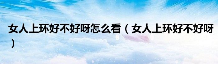 女人上环好不好呀怎么看（女人上环好不好呀）