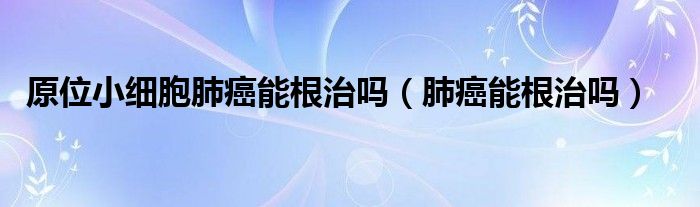 原位小细胞肺癌能根治吗（肺癌能根治吗）