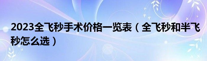 2023全飞秒手术价格一览表（全飞秒和半飞秒怎么选）