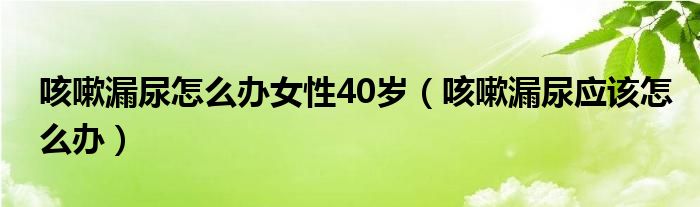 咳嗽漏尿怎么办女性40岁（咳嗽漏尿应该怎么办）