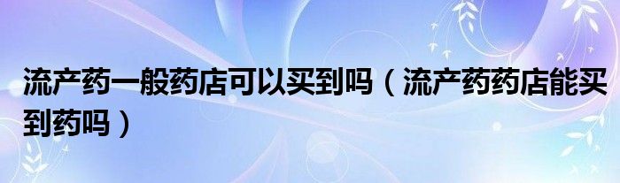 流产药一般药店可以买到吗（流产药药店能买到药吗）