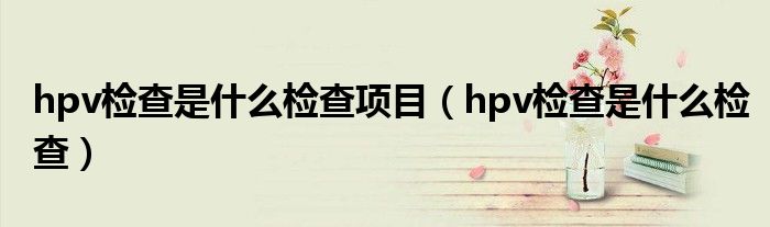 hpv检查是什么检查项目（hpv检查是什么检查）