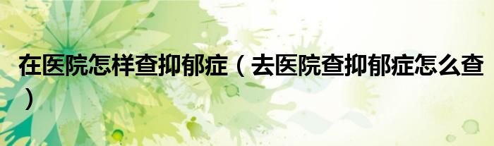在医院怎样查抑郁症（去医院查抑郁症怎么查）