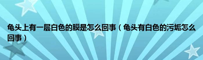 龟头上有一层白色的膜是怎么回事（龟头有白色的污垢怎么回事）