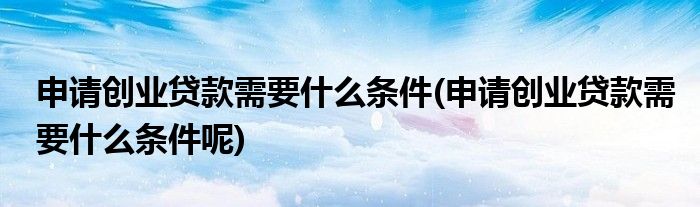 申请创业贷款需要什么条件(申请创业贷款需要什么条件呢)
