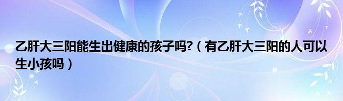 乙肝大三阳能生出健康的孩子吗?（有乙肝大三阳的人可以生小孩吗）