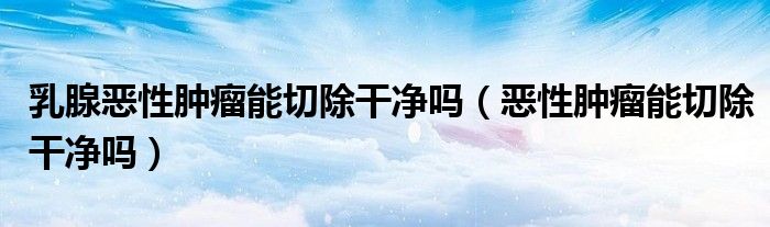 乳腺恶性肿瘤能切除干净吗（恶性肿瘤能切除干净吗）