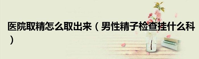 医院取精怎么取出来（男性精子检查挂什么科）