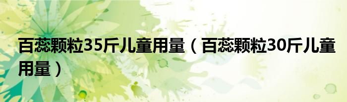 百蕊颗粒35斤儿童用量（百蕊颗粒30斤儿童用量）