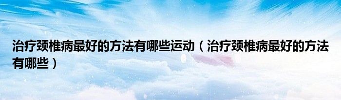 治疗颈椎病最好的方法有哪些运动（治疗颈椎病最好的方法有哪些）