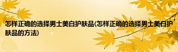 怎样正确的选择男士美白护肤品(怎样正确的选择男士美白护肤品的方法)