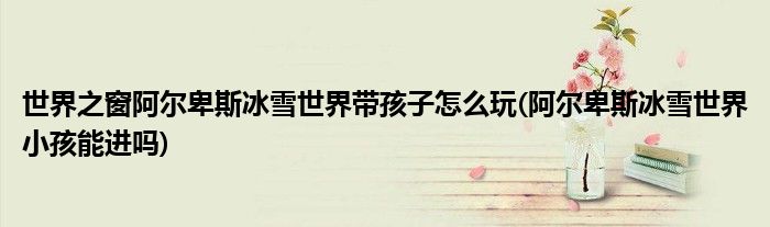 世界之窗阿尔卑斯冰雪世界带孩子怎么玩(阿尔卑斯冰雪世界小孩能进吗)