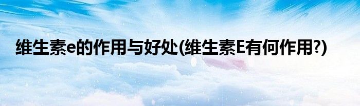 维生素e的作用与好处(维生素E有何作用?)