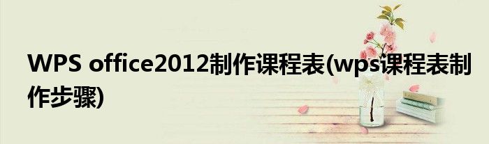 WPS office2012制作课程表(wps课程表制作步骤)