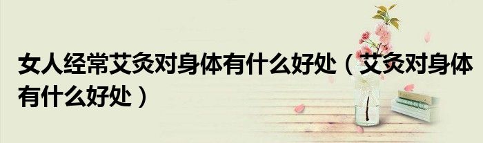 女人经常艾灸对身体有什么好处（艾灸对身体有什么好处）