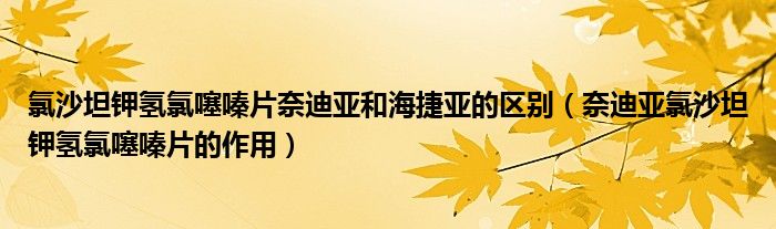 氯沙坦钾氢氯噻嗪片奈迪亚和海捷亚的区别（奈迪亚氯沙坦钾氢氯噻嗪片的作用）