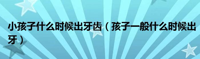 小孩子什么时候出牙齿（孩子一般什么时候出牙）