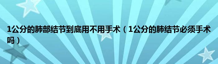 1公分的肺部结节到底用不用手术（1公分的肺结节必须手术吗）