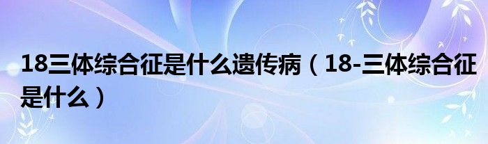 18三体综合征是什么遗传病（18-三体综合征是什么）