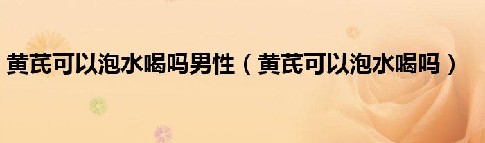 黄芪可以泡水喝吗男性（黄芪可以泡水喝吗）