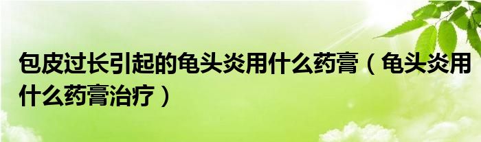 包皮过长引起的龟头炎用什么药膏（龟头炎用什么药膏治疗）