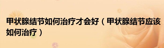 甲状腺结节如何治疗才会好（甲状腺结节应该如何治疗）