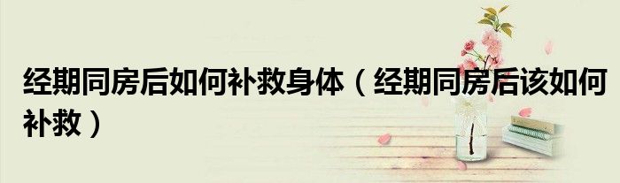 经期同房后如何补救身体（经期同房后该如何补救）