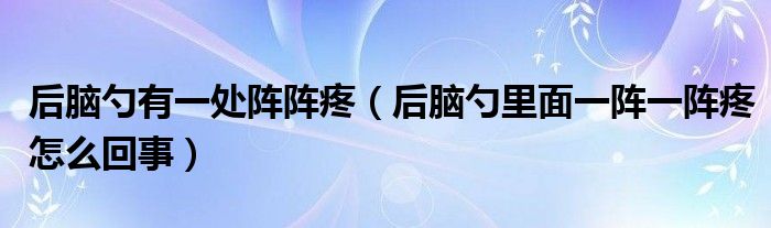 后脑勺有一处阵阵疼（后脑勺里面一阵一阵疼怎么回事）