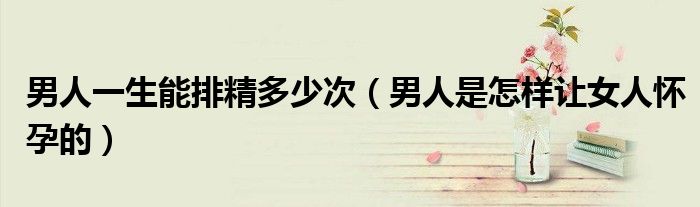 男人一生能排精多少次（男人是怎样让女人怀孕的）