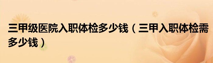 三甲级医院入职体检多少钱（三甲入职体检需多少钱）