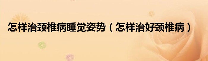 怎样治颈椎病睡觉姿势（怎样治好颈椎病）